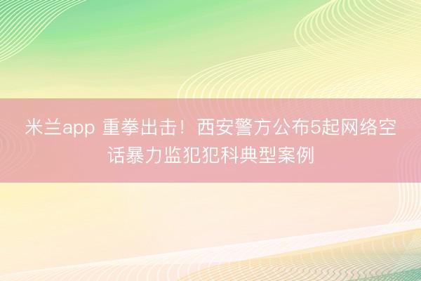 米兰app 重拳出击！西安警方公布5起网络空话暴力监犯犯科典型案例
