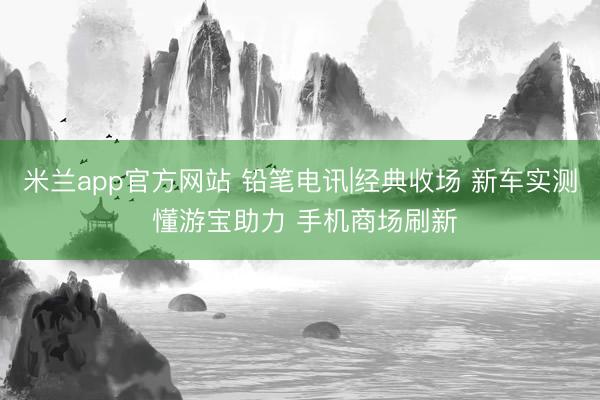 米兰app官方网站 铅笔电讯|经典收场 新车实测 懂游宝助力 手机商场刷新