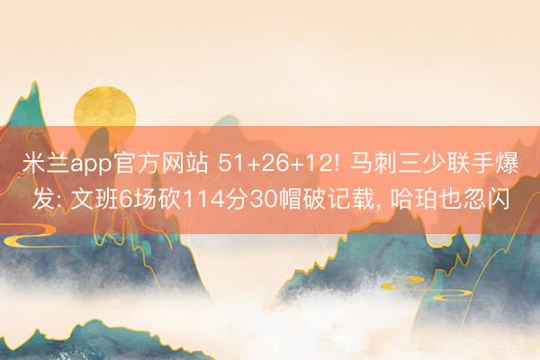 米兰app官方网站 51+26+12! 马刺三少联手爆发: 文班6场砍114分30帽破记载， 哈珀也忽闪