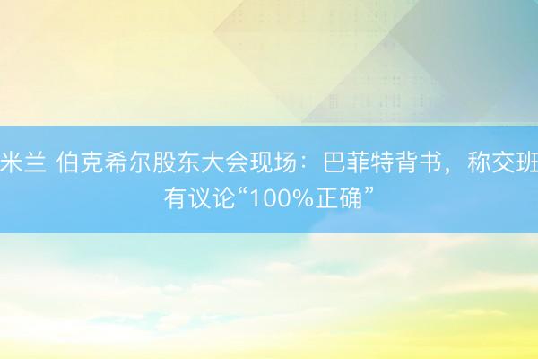 米兰 伯克希尔股东大会现场：巴菲特背书，称交班有议论“100%正确”