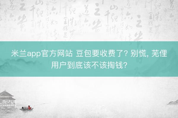 米兰app官方网站 豆包要收费了? 别慌， 芜俚用户到底该不该掏钱?