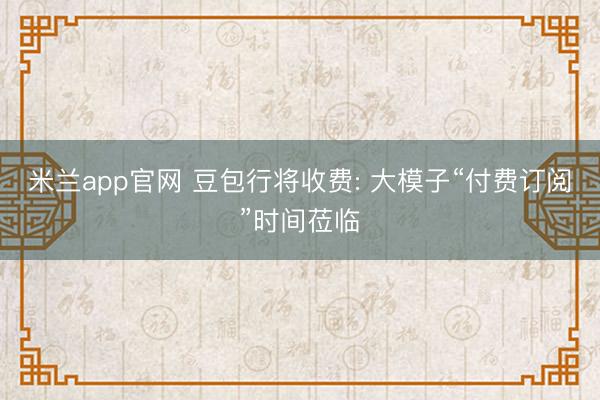 米兰app官网 豆包行将收费: 大模子“付费订阅”时间莅临