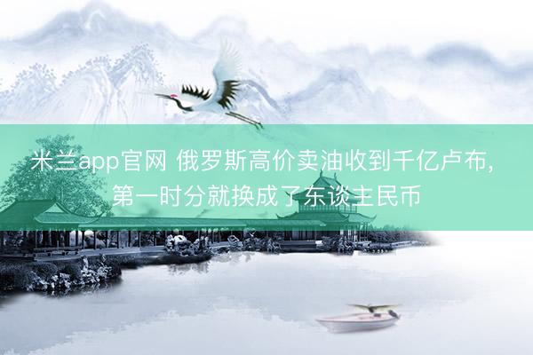 米兰app官网 俄罗斯高价卖油收到千亿卢布， 第一时分就换成了东谈主民币