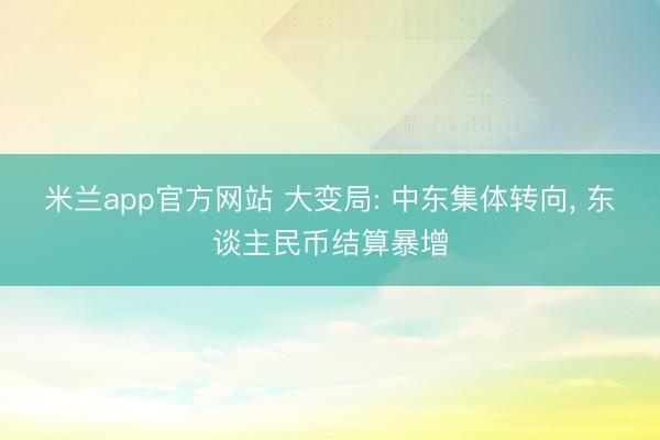 米兰app官方网站 大变局: 中东集体转向， 东谈主民币结算暴增