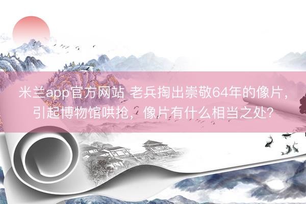 米兰app官方网站 老兵掏出崇敬64年的像片，引起博物馆哄抢，像片有什么相当之处？
