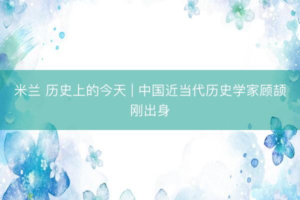 米兰 历史上的今天 | 中国近当代历史学家顾颉刚出身
