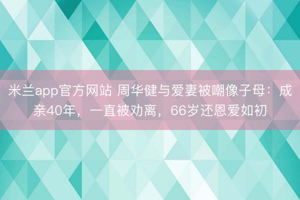 米兰app官方网站 周华健与爱妻被嘲像子母：成亲40年，一直被劝离，66岁还恩爱如初