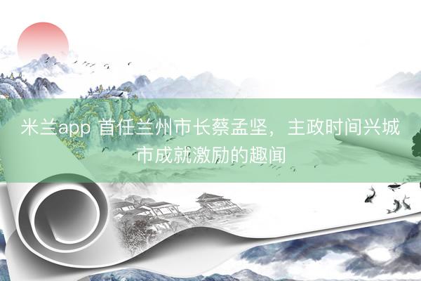 米兰app 首任兰州市长蔡孟坚，主政时间兴城市成就激励的趣闻